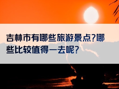 吉林市有哪些旅游景点？哪些比较值得一去呢？