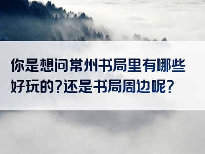 你是想问常州书局里有哪些好玩的？还是书局周边呢？
