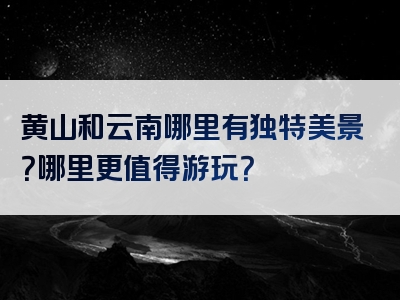 黄山和云南哪里有独特美景？哪里更值得游玩？