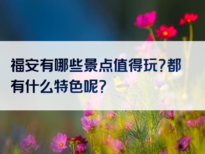 福安有哪些景点值得玩？都有什么特色呢？