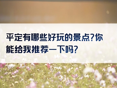 平定有哪些好玩的景点？你能给我推荐一下吗？