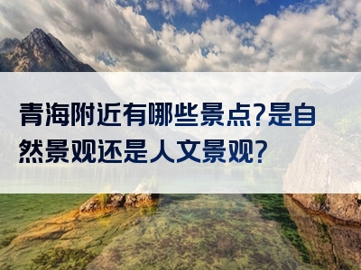 青海附近有哪些景点？是自然景观还是人文景观？