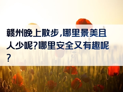 赣州晚上散步，哪里景美且人少呢？哪里安全又有趣呢？