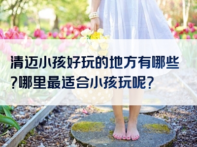 清迈小孩好玩的地方有哪些？哪里最适合小孩玩呢？