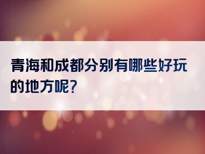 青海和成都分别有哪些好玩的地方呢？