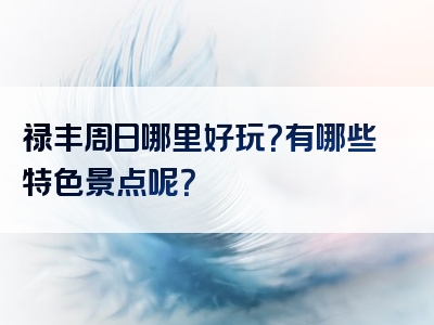 禄丰周日哪里好玩？有哪些特色景点呢？