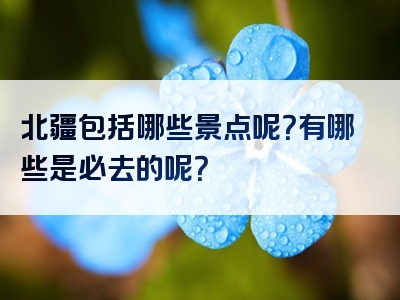 北疆包括哪些景点呢？有哪些是必去的呢？