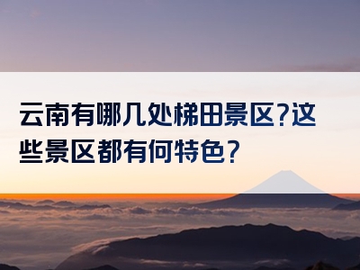 云南有哪几处梯田景区？这些景区都有何特色？