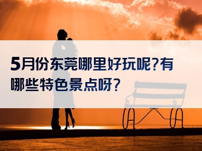 5月份东莞哪里好玩呢？有哪些特色景点呀？