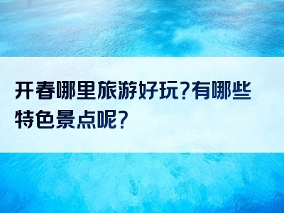 开春哪里旅游好玩？有哪些特色景点呢？