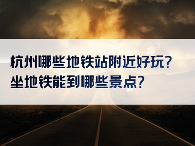杭州哪些地铁站附近好玩？坐地铁能到哪些景点？