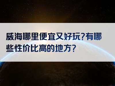 威海哪里便宜又好玩？有哪些性价比高的地方？
