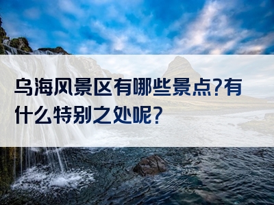 乌海风景区有哪些景点？有什么特别之处呢？