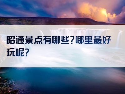 昭通景点有哪些？哪里最好玩呢？