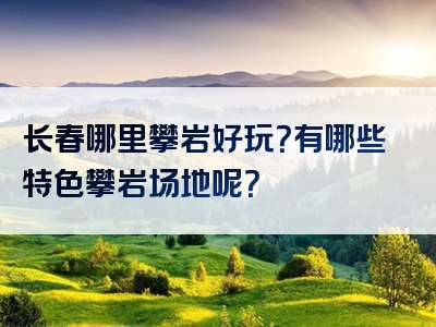 长春哪里攀岩好玩？有哪些特色攀岩场地呢？