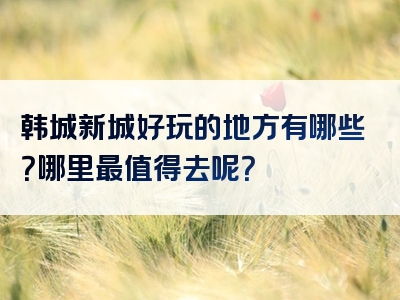 韩城新城好玩的地方有哪些？哪里最值得去呢？