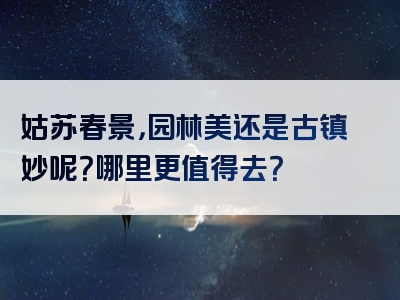 姑苏春景，园林美还是古镇妙呢？哪里更值得去？