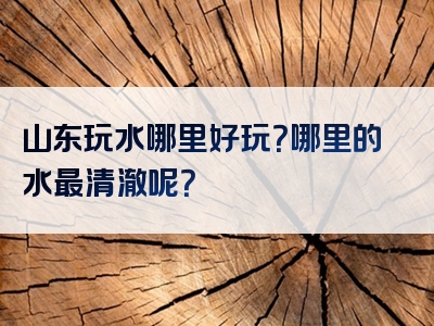 山东玩水哪里好玩？哪里的水最清澈呢？