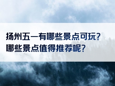 扬州五一有哪些景点可玩？哪些景点值得推荐呢？