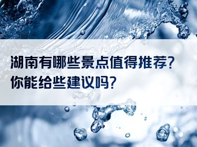 湖南有哪些景点值得推荐？你能给些建议吗？
