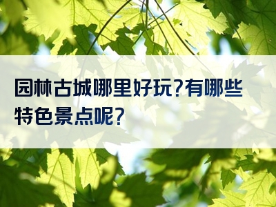园林古城哪里好玩？有哪些特色景点呢？