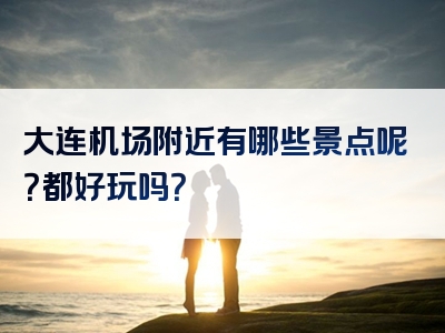 大连机场附近有哪些景点呢？都好玩吗？