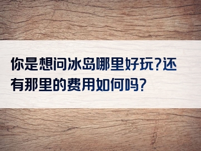 你是想问冰岛哪里好玩？还有那里的费用如何吗？