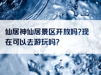 仙居神仙居景区开放吗？现在可以去游玩吗？