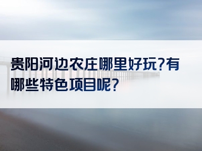贵阳河边农庄哪里好玩？有哪些特色项目呢？