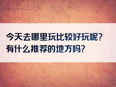 今天去哪里玩比较好玩呢？有什么推荐的地方吗？