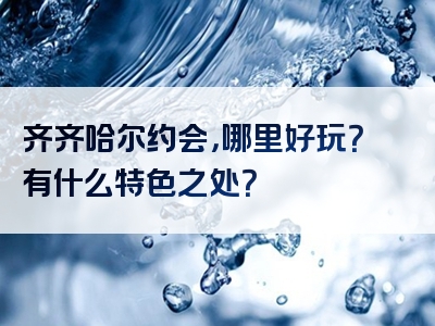 齐齐哈尔约会，哪里好玩？有什么特色之处？