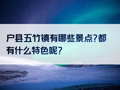 户县五竹镇有哪些景点？都有什么特色呢？