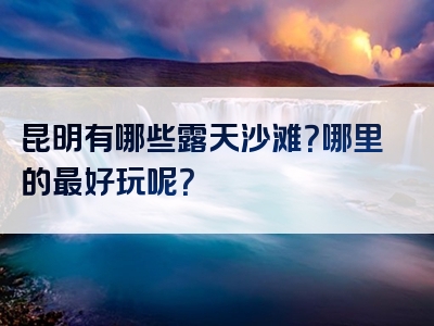 昆明有哪些露天沙滩？哪里的最好玩呢？