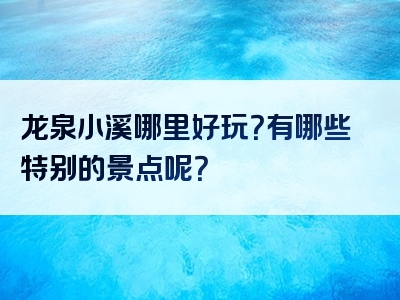 龙泉小溪哪里好玩？有哪些特别的景点呢？