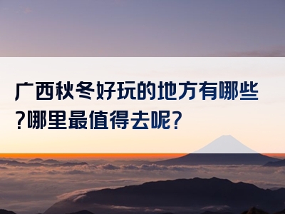 广西秋冬好玩的地方有哪些？哪里最值得去呢？
