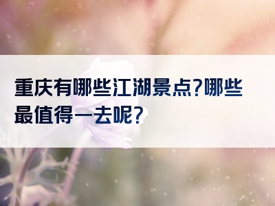 重庆有哪些江湖景点？哪些最值得一去呢？