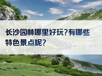 长沙园林哪里好玩？有哪些特色景点呢？