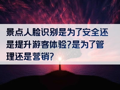景点人脸识别是为了安全还是提升游客体验？是为了管理还是营销？