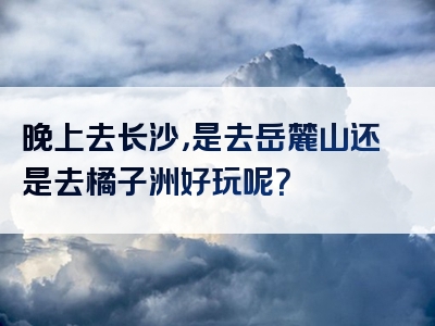 晚上去长沙，是去岳麓山还是去橘子洲好玩呢？