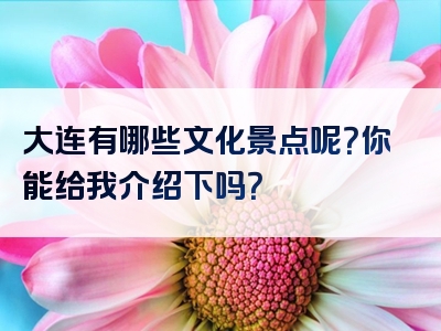 大连有哪些文化景点呢？你能给我介绍下吗？