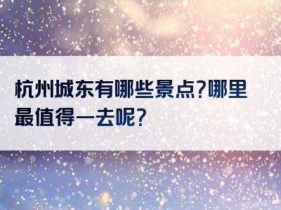 杭州城东有哪些景点？哪里最值得一去呢？