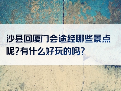 沙县回厦门会途经哪些景点呢？有什么好玩的吗？