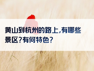 黄山到杭州的路上，有哪些景区？有何特色？