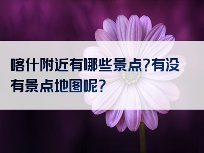 喀什附近有哪些景点？有没有景点地图呢？