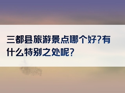 三都县旅游景点哪个好？有什么特别之处呢？