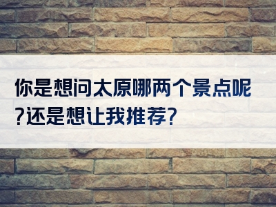 你是想问太原哪两个景点呢？还是想让我推荐？