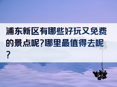 浦东新区有哪些好玩又免费的景点呢？哪里最值得去呢？