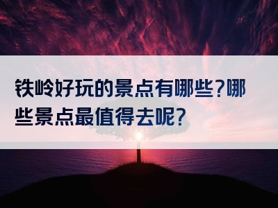 铁岭好玩的景点有哪些？哪些景点最值得去呢？