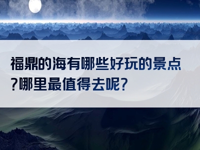 福鼎的海有哪些好玩的景点？哪里最值得去呢？