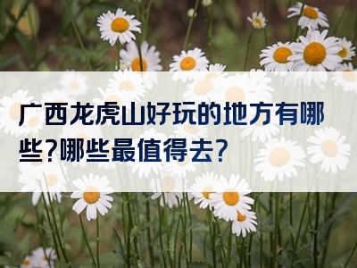 广西龙虎山好玩的地方有哪些？哪些最值得去？